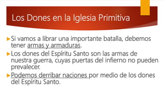 Los Dones en la Iglesia Primitiva
Si vamos a librar una importante batalla, debemos
tener armas y armaduras.
Los dones del Espíritu Santo son las armas de
nuestra guerra, cuyas puertas del infierno no pueden
prevalecer.
Podemos derribar naciones por medio de los dones
del Espíritu Santo.
 