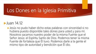 Los Dones en la Iglesia Primitiva
Juan 14.12
Jesús no pudo haber dicho estas palabras con sinceridad si no
hubiera puesto disponible tales dones para usted y para mí.
Nosotros sacamos nuestro poder de la misma Fuente que el
Señor Jesús: el Espíritu Santo de Dios. Podemos tener la misma
Fuente de fortaleza que Él tuvo. Podemos darle a la gente el
mismo tipo de autoridad y bendición que Él dio.
 