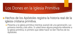 Los Dones en la Iglesia Primitiva
Hechos de los Apóstoles registra la historia real de la
iglesia cristiana primitiva.
 Presenta a la iglesia primitiva mientras avanzó de una generación, sus
primeros treinta y tres años. Si usted tiene alguna pregunta referente a
la iglesia primitiva, lo primero que debe hacer es leer Hechos de los
Apóstoles.
 