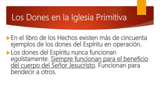 Los Dones en la Iglesia Primitiva
En el libro de los Hechos existen más de cincuenta
ejemplos de los dones del Espíritu en operación.
Los dones del Espíritu nunca funcionan
egoístamente. Siempre funcionan para el beneficio
del cuerpo del Señor Jesucristo. Funcionan para
bendecir a otros.
 