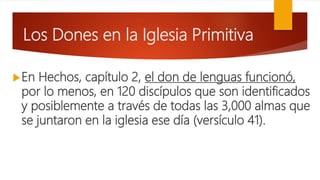 Los Dones en la Iglesia Primitiva
En Hechos, capítulo 2, el don de lenguas funcionó,
por lo menos, en 120 discípulos que son identificados
y posiblemente a través de todas las 3,000 almas que
se juntaron en la iglesia ese día (versículo 41).
 