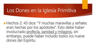 Los Dones en la Iglesia Primitiva
Hechos 2: 43 dice: “Y muchas maravillas y señales
eran hechas por los apóstoles”. Esto debe haber
involucrado profecía, sanidad y milagros, sin
embargo, puede haber incluido todos los nueve
dones del Espíritu.
 