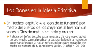 Los Dones en la Iglesia Primitiva
En Hechos, capítulo 4, el don de fe funcionó por
medio del cuerpo de los creyentes al levantar sus
voces a Dios de mutuo acuerdo y oraron:
 Y ahora, oh Señor, escucha sus amenazas y danos a nosotros, tus
siervos, mucho valor al predicar tu palabra. Extiende tu mano con
poder sanador; que se hagan señales milagrosas y maravillas por
medio del nombre de tu santo siervo Jesús». (Hechos 4: 29– 30)
 