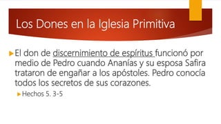 Los Dones en la Iglesia Primitiva
El don de discernimiento de espíritus funcionó por
medio de Pedro cuando Ananías y su esposa Safira
trataron de engañar a los apóstoles. Pedro conocía
todos los secretos de sus corazones.
Hechos 5. 3-5
 