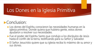 Los Dones en la Iglesia Primitiva
Conclusion:
 Los dones del Espíritu conocieron las necesidades humanas en la
iglesia primitiva. Donde quiera que hubiera gente, estos dones
ayudaron a resolver sus necesidades.
 Fue el poder del Espíritu Santo que condujo a los discípulos de Jesús
hasta el confín de la tierra, testificando para su Señor y Salvador.
 El Señor Jesucristo quiere que su iglesia reciba lo máximo de su amor y
sus dones.
 