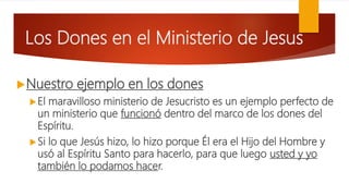 Los Dones en el Ministerio de Jesus
Nuestro ejemplo en los dones
El maravilloso ministerio de Jesucristo es un ejemplo perfecto de
un ministerio que funcionó dentro del marco de los dones del
Espíritu.
Si lo que Jesús hizo, lo hizo porque Él era el Hijo del Hombre y
usó al Espíritu Santo para hacerlo, para que luego usted y yo
también lo podamos hacer.
 