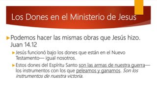 Los Dones en el Ministerio de Jesus
Podemos hacer las mismas obras que Jesús hizo.
Juan 14.12
Jesús funcionó bajo los dones que están en el Nuevo
Testamento— igual nosotros.
Estos dones del Espíritu Santo son las armas de nuestra guerra—
los instrumentos con los que peleamos y ganamos. Son los
instrumentos de nuestra victoria.
 