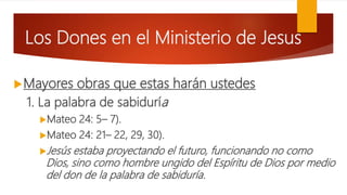 Los Dones en el Ministerio de Jesus
Mayores obras que estas harán ustedes
1. La palabra de sabiduría
Mateo 24: 5– 7).
Mateo 24: 21– 22, 29, 30).
Jesús estaba proyectando el futuro, funcionando no como
Dios, sino como hombre ungido del Espíritu de Dios por medio
del don de la palabra de sabiduría.
 