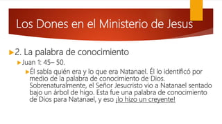 Los Dones en el Ministerio de Jesus
2. La palabra de conocimiento
Juan 1: 45– 50.
Él sabía quién era y lo que era Natanael. Él lo identificó por
medio de la palabra de conocimiento de Dios.
Sobrenaturalmente, el Señor Jesucristo vio a Natanael sentado
bajo un árbol de higo. Esta fue una palabra de conocimiento
de Dios para Natanael, y eso ¡lo hizo un creyente!
 