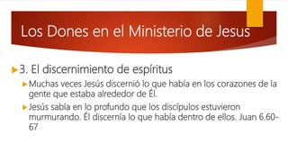 Los Dones en el Ministerio de Jesus
3. El discernimiento de espíritus
Muchas veces Jesús discernió lo que había en los corazones de la
gente que estaba alrededor de Él.
Jesús sabía en lo profundo que los discípulos estuvieron
murmurando. Él discernía lo que había dentro de ellos. Juan 6.60-
67
 
