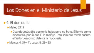 Los Dones en el Ministerio de Jesus
4. El don de fe
Mateo 21.19
Cuando Jesús dijo que tenía hojas pero no fruto, Él lo vio como
hipocresía, por lo que Él lo maldijo. Esto sólo nos revela cuánto
el Señor Jesucristo detesta la hipocresía.
Marcos 4: 37– 41; Lucas 8: 23– 25
 