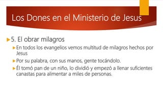Los Dones en el Ministerio de Jesus
5. El obrar milagros
En todos los evangelios vemos multitud de milagros hechos por
Jesus
Por su palabra, con sus manos, gente tocándolo.
Él tomó pan de un niño, lo dividió y empezó a llenar suficientes
canastas para alimentar a miles de personas.
 