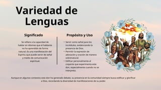 Variedad de
Lenguas
Significado Propósito y Uso
Se refiere a la capacidad de
hablar en idiomas que el hablante
no ha aprendido de forma
natural. Es una manifestación del
Espíritu que puede servir de señal
y medio de comunicación
espiritual.
• Servir como señal para los
incrédulos, evidenciando la
presencia de Dios.
• Permitir la expresión de
adoración y oración de manera
sobrenatural.
• Edificar personalmente al
creyente que experimenta este
don, especialmente cuando no se
interpreta.
.
Aunque en algunos contextos este don ha generado debate, su presencia en la comunidad siempre busca edificar y glorificar
a Dios, recordando la diversidad de manifestaciones de su poder.
 