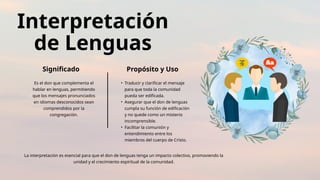 Interpretación
de Lenguas
Significado Propósito y Uso
Es el don que complementa el
hablar en lenguas, permitiendo
que los mensajes pronunciados
en idiomas desconocidos sean
comprendidos por la
congregación.
• Traducir y clarificar el mensaje
para que toda la comunidad
pueda ser edificada.
• Asegurar que el don de lenguas
cumpla su función de edificación
y no quede como un misterio
incomprensible.
• Facilitar la comunión y
entendimiento entre los
miembros del cuerpo de Cristo.
La interpretación es esencial para que el don de lenguas tenga un impacto colectivo, promoviendo la
unidad y el crecimiento espiritual de la comunidad.
 