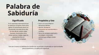 Palabra de
Sabiduría
Significado Propósito y Uso
Es la capacidad sobrenatural que
es dada por el Espíritu Santo para
aplicar el conocimiento divino en
situaciones concretas de la vida.
Va más allá de nuestro saber
humano, iluminando cómo
actuar, pensar y hablar, según la
voluntad de Dios en
circunstancias complejas.
• Guiar a la comunidad en
decisiones difíciles.
• Aportar claridad en
momentos de incertidumbre o
conflicto.
• Servir de consejera espiritual y
estratégica, mostrando
caminos que reflejen el plan
divino.
Este don muestra la habilidad de transformar situaciones complicadas en oportunidades
para el testimonio y la edificación espiritual.
 