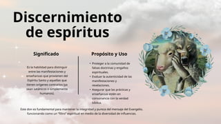 Discernimiento
de espíritus
Significado Propósito y Uso
Es la habilidad para distinguir
entre las manifestaciones y
enseñanzas que provienen del
Espíritu Santo y aquellas que
tienen orígenes contrarios (ya
sean satánicos o simplemente
humanos).
• Proteger a la comunidad de
falsas doctrinas y engaños
espirituales.
• Evaluar la autenticidad de las
manifestaciones y
revelaciones.
• Asegurar que las prácticas y
enseñanzas estén en
consonancia con la verdad
bíblica.
Este don es fundamental para mantener la integridad y pureza del mensaje del Evangelio,
funcionando como un “filtro” espiritual en medio de la diversidad de influencias.
 