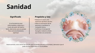 Sanidad
Significado Propósito y Uso
Es la facultad de sanar
enfermedades y dolencias a
través del poder del Espíritu
Santo, abarcando tanto la sanidad
física como la emocional y
espiritual.
• Restaurar la salud y dar
testimonio del Reino de Dios.
• Aliviar el sufrimiento de las
personas y manifestar la
compasión divina.
• Confirmar el mensaje del
Evangelio mediante señales
que inviten a la conversión.
Históricamente, estos dones han servido para fortalecer la fe de la comunidad y demostrar que el
poder de Dios sigue activo en la actualidad.
 