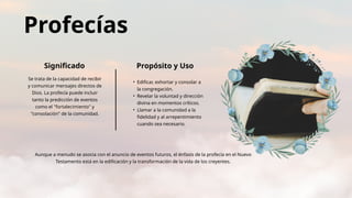 Aunque a menudo se asocia con el anuncio de eventos futuros, el énfasis de la profecía en el Nuevo
Testamento está en la edificación y la transformación de la vida de los creyentes.
Profecías
Significado Propósito y Uso
Se trata de la capacidad de recibir
y comunicar mensajes directos de
Dios. La profecía puede incluir
tanto la predicción de eventos
como el "fortalecimiento" y
"consolación" de la comunidad.
• Edificar, exhortar y consolar a
la congregación.
• Revelar la voluntad y dirección
divina en momentos críticos.
• Llamar a la comunidad a la
fidelidad y al arrepentimiento
cuando sea necesario.
 