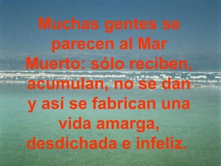 Muchas gentes se
   parecen al Mar
Muerto: sólo reciben,
acumulan, no se dan
y así se fabrican una
    vida amarga,
desdichada e infeliz.
 