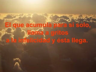 El que acumula para sí solo,
        llama a gritos
a la infelicidad y ésta llega.
 