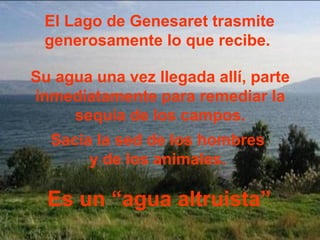El Lago de Genesaret trasmite
 generosamente lo que recibe.

Su agua una vez llegada allí, parte
inmediatamente para remediar la
     sequía de los campos.
  Sacia la sed de los hombres
       y de los animales.

  Es un “agua altruista”
 