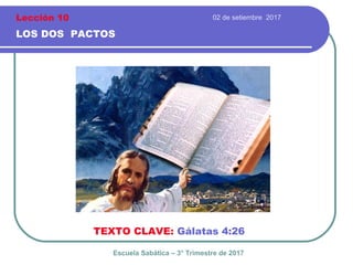 02 de setiembre 2017
LOS DOS PACTOS
TEXTO CLAVE: Gálatas 4:26
Escuela Sabática – 3° Trimestre de 2017
Lección 10
 