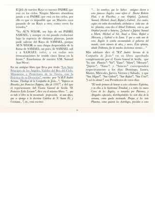 El Jefe de nuestro Rayo es nuestro PADRE que
está en los cielos. Ningún Maestro abandona
jamás a su PADRE que está en los cielos, por
ello es que es imposible que un Maestro vaya
pasando de un Rayo a otro, como creen los
teósofos."
"Yo, AUN WEOR, soy hijo de mi PADRE
SAMAEL, y aunque en mi pasado evolucioné
bajo la regencia de distintos planetas, jamás
pude salirme del Rayo de SAMAEL, porque
AUN WEOR es una chispa desprendida de la
llama de SAMAEL; así pues, de SAMAEL salí
y a SAMAEL volví, y en todas mis
reencarnaciones he tenido cinco líneas en la
frente." (Enseñanzas de nuestro V.M. Samael
Aun Weor).
En un antiguo libro que lleva por título "Los Siete
Príncipes de los Ángeles, Validos del Rey del Cielo.
Misioneros y Protectores de la Tierra, con la
Práctica de su Devoción", escrito por "el R.P. Andrés
Serrano. Theólogo de la Compañía de Jesús...", "Impreso en
Bruselas, por Francisco Foppens, Año de 1707", y del que
el representante del Vicario General de Sevilla "D.
Francisco Lelio Levanto", dice en el mismo libro: "... que
en todo el libro no he encontrado proposición, ni aun ápice,
que se oponga a la doctrina Católica de N. Santa Fé, y
Cristiana...", etc., está escrito:
“… los nombres, que los Sabios antiguos dieron a
estos famosos Ángeles, como reﬁere el Doctor Roberto
Flud, o de Fluctibus, y son: Oriphiel, Zachariel,
Samael, Michael, Anael, Rafael y Gabriel. Los cuales,
según este orden descendiendo, atribuían a cada uno de
los planetas, como dice el Abbad Trithemio, esto es, que
Oriphiel preside a Saturno, Zachariel a Júpiter, Samael
a Marte, Michael al Sol, Anael a Venus, Rafael a
Mercurio, y Gabriel a la Luna. Y que a cada uno de
estos Ángeles le estaba encomendado el gobierno del
mundo, cierto número de años, y meses. Esta opinión,
añade Trithemio, fue de muchos doctísimos varones…”
Más adelante dice el "R.P. Andrés Serrano de la
Compañía de Jesús" en su libro aprobado
completamente por el Vicario General de Sevilla, que
"los siete Planetas": "Sol", "Luna", "Marte", "Mercurio",
"Júpiter", "Venus", y "Saturno" corresponden
respectivamente a los días: Domingo, Lunes,
Martes, Miércoles, Jueves, Viernes y Sábado, y que
"San Miguel", "San Gabriel", "San Rafael", "San Uriel",
"y así los demás", son Presidentes de estos días:
"El modo primero de honrar a estos soberanos Espíritus,
y en ellos a la Santísima Trinidad, y a todos los nueve
Coros de los Ángeles, es tomarlos por Patronos, y
Abogados especiales, distribuyéndoles los siete días de la
semana, como queda insinuado. Porque si los siete
Planetas, como quieren los Astrólogos, presiden a estos
10
 