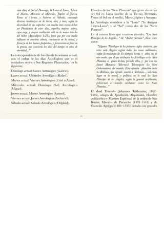 siete días, el Sol al Domingo, la Luna al Lunes, Marte
al Martes, Mercurio al Miércoles, Júpiter al Jueves,
Venus al Viernes, y Saturno al Sábado, causando
diversas mudanzas en la tierra, aire, y mar, según la
diversidad de sus aspectos: con mucha más razón deben
ser Presidentes de estos días, aquellos mejores astros,
cuyo auge, y mayor exaltación está en la mano derecha
del Señor [Apocalipsis 1:20]; para que por este medio
inﬂuyan en nuestras almas, constancia en la virtud, y
ﬁrmeza en los buenos propósitos, y perseverancia ﬁnal en
la gracia, que convierta los días del tiempo en años de
eternidad..."
La correspondencia de los días de la semana actual,
con el orden de los días Astrológicos que es el
verdadero orden y Sus Regentes Planetarios, es la
siguiente:
Domingo actual: Lunes Astrológico (Gabriel).
Lunes actual: Miércoles Astrológico (Rafael).
Martes actual: Viernes Astrológico (Uriel o Anael).
Miércoles actual: Domingo (Sol) Astrológico
(Miguel).
Jueves actual: Martes Astrológico (Samael).
Viernes actual: Jueves Astrológico (Zachariel).
Sábado actual: Sábado Astrológico (Oriphiel).
El orden de los "Siete Planetas" que giran alrededor
del Sol es: Luna (satélite de la Tierra), Mercurio,
Venus (el Sol en el medio), Marte, Júpiter y Saturno.
La Astrología considera a la "Luna" ("la Antigua
Tierra-Luna") y al "Sol" como dos de los "Siete
Planetas".
En el mismo libro que venimos citando: "Los Siete
Príncipes de los Ángeles..." de "Andrés Serrano", dice este
autor:
"Algunos Theólogos de los primeros siglos sintieron, que
estos siete Ángeles regían todas las cosas sublunares,
según la mudanza de los tiempos, horas, y años, no de
otro modo, que el que atribuyen los Astrólogos a los Siete
Planetas, a quien decían, presidir ellos, y por esto los
llamó Mercurio [Hermes] Trismegisto los Siete
Gobernadores del mundo. Esta opinión plausible entre
los Rabinos, que agradó mucho a Tritemio..., solo tiene
lugar en lo moral, y político; en lo cual los Siete
Príncipes de los Ángeles, según la general aceptación,
gobiernan el mundo sublunar: como los Siete
Planetas..."
El abad Tritemio (Johannes Trithemius, 1462–
1516), obispo de Sponheim, Alquimista, Hombre
polifacético y Maestro Espiritual de la orden de San
Benito, Maestro de Paracelso (1493–1541) y de
Cornelio Agrippa (1486–1535); dotado con grandes
11
 