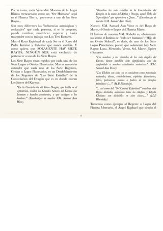 Por lo tanto, cada Venerable Maestro de la Logia
Blanca reencarnado como un "Ser Humano" aquí
en el Planeta Tierra, pertenece a uno de los Siete
Rayos...
Son muy diferentes las "inﬂuencias astrológicas y
zodiacales" que cada persona, si se lo propone,
puede cambiar, modiﬁcar, superar y hasta
trascender con su trabajo con Los Tres Factores.
Mas el Rayo Espiritual de cada Ser es el Rayo del
Padre Interior y Celestial que nunca cambia. Y
como quiera que SOLAMENTE HAY SIETE
RAYOS, NINGÚN SER está excluido de
pertenecer a uno de los Siete Rayos.
Los Siete Rayos están regidos por cada uno de los
Siete Logos o Genios Planetarios. Mas es necesario
entender que cada uno de los Siete Regentes,
Genios o Logos Planetarios, es un Desdoblamiento
de los Regentes de "Las Siete Estrellas" de la
Constelación del Dragón que es en donde moran
Los Jueces del Karma:
"En la Constelación del Gran Dragón, que brilla en el
septentrión, residen los Grandes Señores del Karma que
levantan y hunden continentes, y que castigan a los
hombres." (Enseñanzas de nuestro V.M. Samael Aun
Weor).
"Resaltan las siete estrellas de la Constelación del
Dragón en la mano del Alpha y Omega, aquel Verbo del
'Apocalipsis' que apareciera a Juan..." (Enseñanzas de
nuestro V.M. Samael Aun Weor).
Nuestro V.M. Samael Aun Weor es del Rayo de
Marte, el Genio o Logos del Planeta Marte.
El Íntimo de nuestro V.M. Rabolú es, obviamente
(así como el Íntimo de "todo ser humano") "Hijo de
un Genio Sideral"; es decir, de uno de los Siete
Logos Planetarios, puesto que solamente hay Siete
Rayos: Luna, Mercurio, Venus, Sol, Marte, Júpiter
y Saturno.
"Los nombres y los símbolos de los siete ángeles del
Eterno, tienen también siete signiﬁcados; esto ha
confundido a muchos estudiantes esoteristas" (V.M.
Samael Aun Weor).
"Los Elohim son siete, ya se consideren como potestades
naturales, dioses, constelaciones, espíritus planetarios,
pitris, patriarcas, manus o padres de los tiempos
primitivos [...]" (H.P. Blavatsky).
"... así como del “Sol Central Espiritual” irradian siete
Rayos distintos, asimismo todos los Adeptos y Dhyân
Chohans son divisibles en siete clases,..." (H.P.
Blavatsky).
Tomemos como ejemplo al Regente o Logos del
Planeta Mercurio, el Ángel Raphael que siendo el
13
 