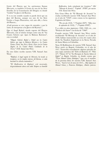 Genio del Planeta que los astrónomos llaman
Mercurio, es también el Genio de una de las Siete
Estrellas de la Constelación del Dragón en donde
"residen" los Jueces del Karma.
Y es en este sentido cuando se puede decir que un
Juez del Karma, aunque sea uno de los Siete
Genios o Logos Planetarios, está más allá, o fuera
del Planeta...
¿Cuál persona se cree capaz de entender, y por lo
tanto, de interpretar a los Jueces del Karma?...
Que el Ángel Rafael, siendo regente del Planeta
Mercurio, está al mismo tiempo como uno de "los
Cuatro Señores que rigen la Balanza Kármica",
esto es verdad:
"Miguel, Gabriel, Rafael y Oriﬁel son los Cuatro
Señores que rigen la Balanza Kármica y los Cuatro
Vientos (Norte, Sur, Este y Oeste). Estos son los Cuatro
Ángeles de los Cuatro Puntos Cardinales de la
Tierra." (V.M. Samael Aun Weor).
En otro Libro escribe nuestro V.M. Samael Aun
Weor:
"Raphael, el ángel regente de Mercurio, ha tocado su
trompeta y en los templos internos del Karma, se están
haciendo los cálculos matemáticos."
"El Bodhisattva de Raphael, está encarnado,
desgraciadamente ahora está caído. Empero ese humilde
Bodhisattva, lucha actualmente por levantarse." (Del
"Mensaje de Acuario", "Capítulo XVIII", por nuestro
V.M. Samael Aun Weor).
Esta Gran Obra de "El Mensaje de Acuario" la
estaba escribiendo nuestro V.M. Samael Aun Weor
en el año de "1958", como consta en los siguientes
Capítulos del Libro:
"Por este año 1958..." ("Capítulo XVI"). "(Hoy cinco
de septiembre de 1958)..." ("Capítulo XVII").
Y se editó en años siguientes: 1960, 1969, etc., con
"Prefacio del Autor" con fecha de "1960".
Cuando nuestro V.M. Samael Aun Weor estaba
escribiendo "El Mensaje de Acuario" en el año de
1958, habían transcurrido ya cerca de cuatro años
desde Su Natalicio Espiritual en la Sierra Nevada
de Santa Marta en Colombia.
Nota: El Bodhisattwa de nuestro V.M. Samael Aun
Weor nació en Bogotá, Colombia, en el año de
1917. Transcribo textualmente algunos párrafos de
una copia auténtica del "Libro de Bautismos 8", "Folio
32", "Número 95" de "La Parroquia de Nuestra Señora de
Egipto" en Bogotá, Colombia, en donde consta que
"Víctor Manuel Gómez Rodríguez" (que era el nombre
de la persona física de nuestro V.M. Samael Aun
Weor), "nació el seis de marzo de 1917,... Hijo legítimo de
Manuel Gómez y Francisca Rodríguez. Abuelos paternos
14
 