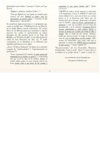 fórmula para curar el alma...", porque es "para eso" que
Él está.
"Raphael se interpreta, 'medicina de Dios'..."
"Nota que Raphael nos sana dando tres beneﬁcios para
curarnos del mal. Raphael el médico sana las
enfermedades de nuestras almas..." ("Sermón de San
Buenaventura", "Lección IV").
Se asombran algunas personas y se preguntan que
cómo es posible que el Bodhisattwa de un Maestro
de la Logia Blanca pueda enfermarse. El cuerpo
físico de un Maestro pasa por momentos o épocas
durante las cuales es quebrantada su salud.
Ejemplos de ello pueden leerse en la Vida del
Buddha, en "El Libro de Job", en las diﬁcultades de
salud de San Francisco de Asís, etc. Y nadie
cuestionaría ni su Santidad ni su Maestría por
aquellos quebrantos en su salud.
¿Acaso "el Siervo Sufriente" de Isaías no es descrito
cargado de "enfermedades" y "experimentado en
quebranto"?:
"Como se pasmaron de ti muchos, en tanta manera fué
desﬁgurado de los hombres su parecer; y su hermosura
más que la de los hijos de los hombres. Empero él
rociará muchas gentes: los reyes cerrarán sobre él sus
bocas; porque verán lo que nunca les fué contado, y
entenderán lo que jamás habían oído." (Isaías
52:14,15).
"¿QUIÉN ha creído á nuestro anuncio? ¿y sobre quién
se ha manifestado el brazo de YHVH? Y subirá cual
renuevo delante de él, y como raíz de tierra seca: no hay
parecer en él, ni hermosura: verlo hemos, mas sin
atractivo para que le deseemos. Despreciado y desechado
entre los hombres, varón de dolores, experimentado en
quebranto: y como que escondimos de él el rostro, fué
menospreciado, y no lo estimamos. Ciertamente llevó él
nuestras enfermedades, y sufrió nuestros dolores; y
nosotros le tuvimos por azotado, por herido de Dios y
abatido. Mas él herido fué por nuestras rebeliones,
molido por nuestros pecados: el castigo de nuestra paz
sobre él; y por su llaga fuimos nosotros curados. Todos
nosotros nos descarriamos como ovejas, cada cual se
apartó por su camino: mas YHVH cargó en él el pecado
de todos nosotros..." (Isaías, Capítulo 53).
"Escarneciendo," de los Venerables Maestros
Cristiﬁcados, "unos á otros" dicen: "a otros salvó, á
sí mismo no se puede salvar...", sanar o curar, etc. 
www.testimonios-de-un-discipulo.com
www.gnosis-testimonios.com
16
 