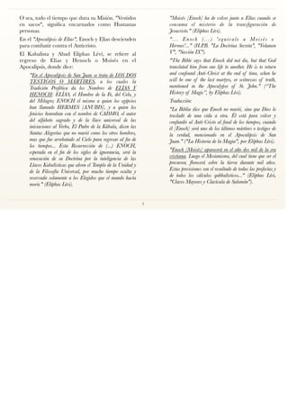 O sea, todo el tiempo que dura su Misión. "Vestidos
en sacos", signiﬁca encarnados como Humanas
personas.
En el "Apocalipsis de Elías", Enoch y Elías descienden
para combatir contra el Anticristo.
El Kabalista y Abad Eliphas Lévi, se reﬁere al
regreso de Elías y Henoch o Moisés en el
Apocalipsis, donde dice:
"En el Apocalipsis de San Juan se trata de LOS DOS
TESTIGOS O MÁRTIRES, a los cuales la
Tradición Profética da los Nombres de ELÍAS Y
HENOCH: ELÍAS, el Hombre de la Fe, del Celo, y
del Milagro; ENOCH el mismo a quien los egipcios
han llamado HERMES [ANUBIS], y a quien los
fenicios honraban con el nombre de CADMO, el autor
del alfabeto sagrado y de la llave universal de las
iniciaciones al Verbo, El Padre de la Kábala, dicen las
Santas Alegorías que no murió como los otros hombres,
mas que fue arrebatado al Cielo para regresar al ﬁn de
los tiempos... Esta Resurrección de (...) ENOCH,
esperada en el ﬁn de los siglos de ignorancia, será la
renovación de su Doctrina por la inteligencia de las
Llaves Kabalísticas que abren el Templo de la Unidad y
de la Filosofía Universal, por mucho tiempo oculta y
reservada solamente a los Elegidos que el mundo hacía
morir." (Eliphas Lévi).
"Moisés [Enoch] ha de volver junto a Elías cuando se
consuma el misterio de la transﬁguración de
Jesucristo." (Eliphas Lévi).
"... Enoch (...) 'equivale a Moisés o
Hermes'..." (H.P.B. "La Doctrina Secreta", "Volumen
V", "Sección IX").
"The Bible says that Enoch did not die, but that God
translated him from one life to another. He is to return
and confound Anti-Christ at the end of time, when he
will be one of the last martyrs, or witnesses of truth,
mentioned in the Apocalypse of St. John." (“The
History of Magic”, by Eliphas Lévi).
Traducción:
"La Biblia dice que Enoch no murió, sino que Dios lo
trasladó  de una vida a otra. Él está para volver y
confundir al Anti-Cristo al ﬁnal de los tiempos, cuando
él [Enoch] será uno de los últimos mártires o testigos de
la verdad, mencionado en el Apocalipsis de San
Juan." ("La Historia de la Magia", por Eliphas Lévi).
"Enoch [Moisés] aparecerá en el año dos mil de la era
cristiana. Luego el Mesianismo, del cual tiene que ser el
precursor, ﬂorecerá sobre la tierra durante mil años.
Estas previsiones son el resultado de todas las profecías y
de todos los cálculos qabbalísticos..." (Eliphas Lévi,
"Claves Mayores y Clavícula de Salomón").
3
 