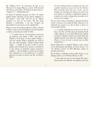 De “Eliphas Lévi” da testimonio de que es un
Maestro de la Logia Blanca, nuestro V.M. Samael
Aun Weor en Su Libro “El Misterio del Áureo Florecer”,
“Capítulo 17”, “El Desdoblamiento”.
El Abad de Calabria Joaquín de Fiore "de espíritu
profético dotado" (llamado así por Dante Alighieri en
"El Paraíso", Canto XII, 127-141, de la "Divina
Comedia"), en una de sus obras: "De Vita Sancti
Benedicti...", reﬁriéndose a los dos Testigos del
Apocalipsis, los interpreta en dos signiﬁcados:
Primero como dos profetas, Moisés y Elías, o Enoch
y Elías; y luego como dos Órdenes que los identiﬁca
a ambos, actuando por medio de ellas...
"... ¿Y cuándo será esto?  Creo que primero sea necesario
que padezcan como Moisés y Elías, como Juan el
Bautista y Cristo Jesús. Es decir, aquellos Profetas, o
más bien, aquellas Órdenes signiﬁcadas por medio de
ellos, que están destinadas a predicar durante mucho
tiempo ..., y después de tres días y medio los mismos
profetas serán resucitados de los muertos y ascenderán en
lo alto: entonces un maravilloso misterio comenzará a
cumplirse. ... De estos profetas en cambio qué cosa puedo
decir ciertamente no sé sino aquello que es la opinión
general de casi todos los doctores: que ellos son Enoch y
Elías."
"A mí sin embargo me parece en espíritu, que estas cosas
se pueden consumar, ya sea que sean estos dos [Enoch y
Elías] que deban sufrir estas cosas, sea otros,  que sin
embargo sean comenzadas dos órdenes en las cuales estas
cosas deberán ser conducidas a cumplimiento, después de
la pasión de los cuales este fuego divino descenderá en los
corazones de los elegidos, ..."
En otra obra ("Sobre el Apocalipsis"), Joaquín de Fiore
vuelve a referirse a la venida de Elías y Enoch en "la
tribulación que acaecerá en los días de Gog", es decir, en
estos tiempos del ﬁn:
"... en aquella tribulación que acaecerá en los días de
Gog se cree deba venir Elías, para que él pueda preceder
al Juez Supremo, así como Juan Bautista fue mandado
a preceder al  Redentor. Y puesto que cuando Moisés fue
mandado al faraón le fue dado como compañero Aharón 
(Éxodo, 5:1) no sin razón se presume que con Elías
vendrá Enoch..."
Enoch (Metratón) es también Moisés, como consta
en las Enseñanzas del Zóhar, de Isaac Luria, y en
"La Doctrina Secreta" de H.P. Blavatsky citada en
párrafos anteriores.
En El Zóhar, el Rabino Simeón Ben Yojai, en un
diálogo místico con el Profeta Moisés, le dice:
"... Pues nadie más que tú (le dice Simeón Ben Yojai a
Moisés) puede usar Metratón Sar haPaním, puesto que
4
 