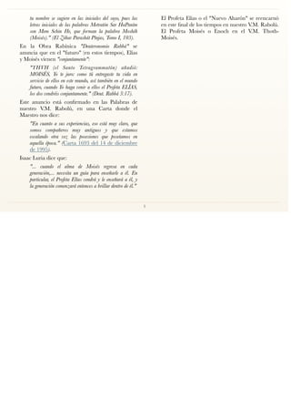 tu nombre se sugiere en las iniciales del suyo, pues las
letras iniciales de las palabras Metratón Sar HaPaním
son Mem Schin He, que forman la palabra Moshéh
(Moisés)." (El Zóhar Parashát Pínjas, Tomo I, 103).
En la Obra Rabínica "Deuteronomio Rabbá" se
anuncia que en el "futuro" (en estos tiempos), Elías
y Moisés vienen "conjuntamente":
"YHVH (el Santo Tetragrammatón) añadió:
MOISÉS, Yo te juro: como tú entregaste tu vida en
servicio de ellos en este mundo, así también en el mundo
futuro, cuando Yo haga venir a ellos el Profeta ELÍAS,
los dos vendréis conjuntamente." (Deut. Rabbá 3:17).
Este anuncio está conﬁrmado en las Palabras de
nuestro V.M. Rabolú, en una Carta donde el
Maestro nos dice:
"En cuanto a sus experiencias, eso está muy claro, que
somos compañeros muy antiguos y que estamos
escalando otra vez las posesiones que poseíamos en
aquella época." (Carta 1693 del 14 de diciembre
de 1995).
Isaac Luria dice que:
"... cuando el alma de Moisés regresa en cada
generación,... necesita un guía para enseñarle a él. En
particular, el Profeta Elías vendrá y le enseñará a él, y
la generación comenzará entonces a brillar dentro de él."
El Profeta Elías o el "Nuevo Aharón" se reencarnó
en este ﬁnal de los tiempos en nuestro V.M. Rabolú.
El Profeta Moisés o Enoch en el V.M. Thoth-
Moisés.
5
 