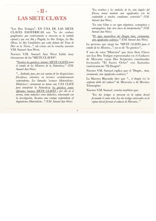 - II -
LAS SIETE CLAVES
"Los Dos Testigos", EN UNA DE LAS SIETE
CLAVES ESOTÉRICAS son "los dos cordones
ganglionares que esotéricamente se enroscan en la médula
espinal y que son: Ida y Pingalá, los Dos Testigos, las Dos
Olivas, los Dos Candelabros que están delante del Trono de
Dios en la Tierra...", tal como así lo enseña nuestro
V.M. Samael Aun Weor.
Nuestro V.M. Samael Aun Weor habla muy
claramente de las "SIETE CLAVES":
"Nosotros los gnósticos, tenemos SIETE CLAVES para
el estudio de los Misterios de la Naturaleza." (V.M.
Samael Aun Weor).
"... Andando, pues, por este camino de las disquisiciones
ﬁlosóﬁcas, entramos en terrenos verdaderamente
sorprendentes. Los llamados 'secuaces Materialistas-
Dialécticos', ciertamente no tienen sino UNA CLAVE
para interpretar la Naturaleza; los gnósticos somos
diferentes: tenemos SIETE CLAVES y por ello en el
terreno, tanto inductivo como deductivo, relacionado con
la investigación, llevamos una ventaja sorprendente al
dogmatismo Materialista..." (V.M. Samael Aun Weor).
"Los nombres y los símbolos de los siete ángeles del
Eterno, tienen también siete signiﬁcados; esto ha
confundido a muchos estudiantes esoteristas" (V.M.
Samael Aun Weor).
"La runa Gibur es un signo alquímico, cosmogónico y
antropogénico, bajo siete claves de interpretación." (V.M.
Samael Aun Weor).
"El signo maravilloso del Dragón tiene, ciertamente,
siete signiﬁcados esotéricos." (V.M. Samael Aun Weor).
La persona que niega las "SIETE CLAVES para el
estudio de los Misterios...", no es de "los gnósticos"...
Y uno de estos "Misterios" que tiene Siete Claves
son Los Dos Testigos representados en el Caduceo
de Mercurio cuyas Dos Serpientes entrelazadas
formando "El Santo Ocho" son llamadas
esotéricamente "El Dragón".
Nuestro V.M. Samael explica que el "Dragón... tiene,
ciertamente, siete signiﬁcados esotéricos."
La Maestra Blavatsky dice que "... el dragón [es] la
serpiente doble del caduceo" de Mercurio o de Hermes
Trismegisto.
Nuestro V.M. Samael enseña también que:
"Los dos testigos se enroscan en la espina dorsal
formando el santo ocho. Los dos testigos enroscados en la
espina dorsal forman el caduceo de Mercurio..."
6
 