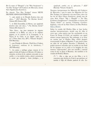 Por lo tanto el "Dragón" y las "Dos Serpientes" o
"los Dos Testigos" del Caduceo de Mercurio, tienen
Siete Signiﬁcados Esotéricos.
En síntesis: "Los Dos Testigos" tienen SIETE
SIGNIFICADOS ESOTÉRICOS.
"... cada símbolo en la Filosofía Esotérica tiene siete
claves,..." (H.P. Blavatsky, "La Doctrina Secreta",
Volumen III, Estancia XII).
"... la Tabla Esmeraldina, de Hermes, cuyo signiﬁcado
Esotérico tiene siete claves..." ("La Doctrina Secreta"
Volumen III, Estancia V).
"Siete Claves... hay para interpretar las alegorías
contenidas en la Biblia, así como en las religiones
paganas, en los misterios de la Cosmogonía, en la
Guerra de los Cielos, en los Ángeles caídos, etc.,
etc." ("Véase: Doctr. Secr., III"). ("Glosario Teosóﬁco",
H.P. Blavatsky).
"... como Prototipo de Mercurio, Thoth lleva el Caduceo
de Serpientes, emblema de la Sabiduría..." 
(H.P. Blavatsky).
"... Los poetas y mitólogos griegos tomaron de los
egipcios la idea del Caduceo de Mercurio. El Caduceo se
encuentra, en forma de dos serpientes enroscadas en una
varilla (...) es un símbolo cósmico, sideral o astronómico,
lo mismo que espiritual y hasta ﬁsiológico, y su
signiﬁcado cambia con su aplicación..." (H.P.
Blavatsky "Glosario Teosóﬁco").
Nosotros interpretamos los Misterios del Caduceo
de Mercurio, y por lo tanto, los Misterios de Los
Dos Testigos, no solamente con una Clave, sino a la
luz de las Siete Claves Esotéricas, siendo una de
estas Siete Claves "Ida y Pingalá" o "los Dos
Cordones Ganglionares" entrelazados en forma del
"Santo Ocho" en nuestra Columna Cerebro-
Espinal; y otra de las Siete Claves, los Dos Profetas
Elías y Moisés.
Sobre la venida del Profeta Elías se han hecho
muchas interpretaciones, siendo una de ellas el
creer que, como quiera que fue arrebatado en un
Carro de Fuego al Cielo, así también con aquel
mismo cuerpo aparecería. Sin embargo, si se tiene
en cuenta que el Profeta Elías volvió después
reencarnado en Juan el Bautista (*) que nació como
un niño de sus padres Zacarías y Elizabeth, se
podrá entonces entender, que su venida en este ﬁnal
de los tiempos no es como se la imagina de una
manera "espectacular", sino tan sencilla y natural
como lo fue en Juan el Bautista. Así también es la
venida del Profeta Moisés.
(*) "... Mas os digo, que ya vino Elías, y no le
conocieron; antes hicieron en él todo lo que quisieron: así
también el Hijo del Hombre padecerá de ellos. Los
7
 