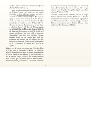 discípulos entonces entendieron, que les habló de Juan el
Bautista." (Mateo 17:12,14).
"... Elías, a cuyo nacimiento había contribuido ese deseo
en un grado especial, fue dotado con una especial
vitalidad y no murió como otros hombres. Pues todo su
ser derivó del árbol de vida y no del polvo. Por eso, él sin
sufrir, la muerte, como es la suerte de otros hombres,
subió a lo alto, como dice la Escritura: 'Y Elías
ascendió por un remolino al cielo' (II Reyes II, 11).
Observad las palabras 'Ved, apareció un carro de fuego,
y caballos de fuego...' (II Reyes II, 11), que indican
que el espíritu de Elías se desprendió de
su cuer po, de manera que no partió de la vida en el
modo de otros hombres, sino que se volvió un ángel santo
[Sandalphón] como otros seres celestiales, llevando
mensajes divinos en este mundo. Pues está bien
establecido entre nosotros que los milagros que Dios
realiza en el mundo son llevados a cabo por intermedio
de él." (Enseñanzas de Simeóm Ben Yojai en El
Zóhar).
Queda, por lo tanto, muy claro, que el Profeta Elías
sí desencarnó, o como dice El Zóhar "el Espíritu de
Elías se desprendió de su cuerpo, de manera que no partió de
la vida en el modo de otros hombres," y fue arrebatado en
un "Carro de Fuego" al Cielo. Así también sucedió
con Moisés, que "no murió como los demás hombres".
Similarmente de Jacob dice El Zóhar que "no murió"
(como los demás hombres), sin embargo, está escrito: "Y
tornóse José á Egipto, él y sus hermanos, y todos los que
subieron con él á sepultar á su padre, después que le hubo
sepultado." (Génesis 50:14).
Cuando Moisés murió continuó con su "Cuerpo
Etérico Cristiﬁcado" metido dentro de la Cuarta
Dimensión convertido en un "Hombre-Espíritu" en
un "Hombre-Cristo"... Mucho tiempo después
Moisés se reencarnó en el Profeta Eliseo, y más
tarde en el Rey Salomón o Shilóh...
8
 