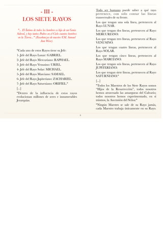 - III -
LOS SIETE RAYOS
"... El Íntimo de todos los hombres es hijo de un Genio
Sideral, y hay tantos Padres en el Cielo cuantos hombres
en la Tierra..." (Enseñanzas de nuestro V.M. Samael
Aun Weor).
"Cada uno de estos Rayos tiene su Jefe:
1- Jefe del Rayo Lunar: GABRIEL.
2- Jefe del Rayo Mercuriano: RAPHAEL.
3- Jefe del Rayo Venusino: URIEL.
4- Jefe del Rayo Solar: MICHAEL.
5- Jefe del Rayo Marciano: SAMAEL.
6- Jefe del Rayo Jupiteriano: ZACHARIEL.
7- Jefe del Rayo Saturniano: ORIFIEL."
[...]
"Dentro de la inﬂuencia de estos rayos
evolucionan millones de seres e innumerables
Jerarquías.
Todo ser humano puede saber a qué rayo
pertenece, con solo contar las líneas
transversales de su frente.
Los que tengan una sola línea, pertenecen al
Rayo LUNAR.
Los que tengan dos líneas, pertenecen al Rayo
MERCURIANO.
Los que tengan tres líneas, pertenecen al Rayo
VENUSINO.
Los que tengan cuatro líneas, pertenecen al
Rayo SOLAR.
Los que tengan cinco líneas, pertenecen al
Rayo MARCIANO.
Los que tengan seis líneas, pertenecen al Rayo
JUPITERIANO.
Los que tengan siete líneas, pertenecen al Rayo
SATURNIANO."
[...]
"Todos los Maestros de los Siete Rayos somos
“Hijos de la Resurrección”, todos nosotros
hemos atravesado las amarguras del Calvario;
todos nosotros hemos experimentado, en sí
mismos, la Ascensión del Señor."
"Ningún Maestro se sale de su Rayo jamás,
cada Maestro trabaja únicamente en su Rayo.
9
 