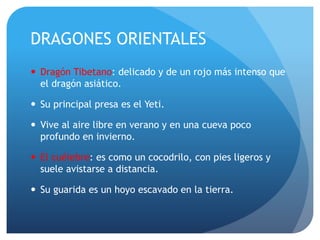 DRAGONES ORIENTALES
 Dragón Tibetano: delicado y de un rojo más intenso que
el dragón asiático.
 Su principal presa es el Yeti.
 Vive al aire libre en verano y en una cueva poco
profundo en invierno.
 El cuélebre: es como un cocodrilo, con pies ligeros y
suele avistarse a distancia.
 Su guarida es un hoyo escavado en la tierra.
 