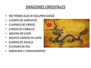 DRAGONES ORIENTALES
• NO TIENEN ALAS NI ESCUPEN FUEGO
• CUERPO DE SERPIENTE
• CUERNOS DE CIERVO
• CABEZA DE CABALLO
• MELENA DE LEON
• BIGOTES LARGOS DE GATO
• GARRAS DE AGUILA
• ESCAMAS DE PEZ
• SABIDURIA Y CONOCIMIENTO
 