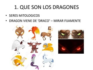 1. QUE SON LOS DRAGONES
• SERES MITOLOGICOS
• DRAGON VIENE DE ‘DRACO’ – MIRAR FIJAMENTE
 