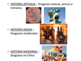 • HISTORIA MEDIA –
Dragones medievales
• HISTORIA MODERNA –
Dragones en China
• HISTORIA ANTIGUA – Dragones aztecas, persas o
romanos
 