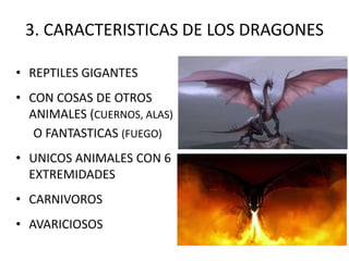 3. CARACTERISTICAS DE LOS DRAGONES
• REPTILES GIGANTES
• CON COSAS DE OTROS
ANIMALES (CUERNOS, ALAS)
O FANTASTICAS (FUEGO)
• UNICOS ANIMALES CON 6
EXTREMIDADES
• CARNIVOROS
• AVARICIOSOS
 