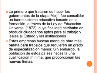  Lo primero que trataron de hacer los
gobernantes de la etapa Meijí, fue consolidar
un fuerte sistema educativo basado en la
formación, a través de la Ley de Educación
Universal (1872), cuya finalidad estribaba en
producir ciudadanos aptos para el trabajo y
leales al Estado y las instituciones
 Estas empresas buscan mano de obra más
barata para trabajos que requieren un grado
de especialización menor. Sin embargo, la
población de estos países necesita una
cualificación mínima, que proporcionan las
nuevas firmas.
 