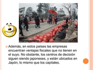  Además, en estos países las empresas
encuentran ventajas fiscales que no tienen en
el suyo. No obstante, los centros de decisión
siguen siendo japoneses, y están ubicados en
Japón, lo mismo que los capitales.
 
