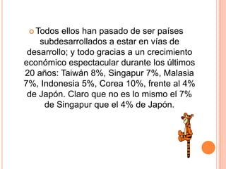  Todos ellos han pasado de ser países
subdesarrollados a estar en vías de
desarrollo; y todo gracias a un crecimiento
económico espectacular durante los últimos
20 años: Taiwán 8%, Singapur 7%, Malasia
7%, Indonesia 5%, Corea 10%, frente al 4%
de Japón. Claro que no es lo mismo el 7%
de Singapur que el 4% de Japón.
 