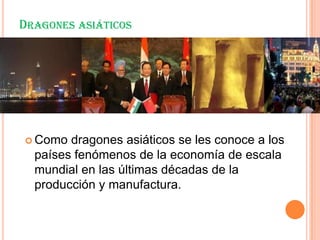 DRAGONES ASIÁTICOS
 Como dragones asiáticos se les conoce a los
países fenómenos de la economía de escala
mundial en las últimas décadas de la
producción y manufactura.
 