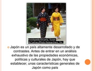  Japón es un país altamente desarrollado y de
contrastes. Antes de entrar en un análisis
exhaustivo de las propiedades económicas,
políticas y culturales de Japón, hay que
establecer, unas características generales de
Japón como país
 