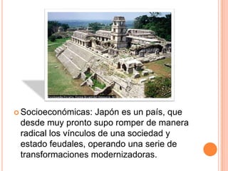  Socioeconómicas: Japón es un país, que
desde muy pronto supo romper de manera
radical los vínculos de una sociedad y
estado feudales, operando una serie de
transformaciones modernizadoras.
 