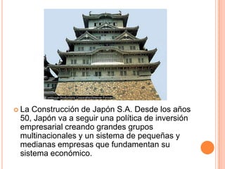  La Construcción de Japón S.A. Desde los años
50, Japón va a seguir una política de inversión
empresarial creando grandes grupos
multinacionales y un sistema de pequeñas y
medianas empresas que fundamentan su
sistema económico.
 
